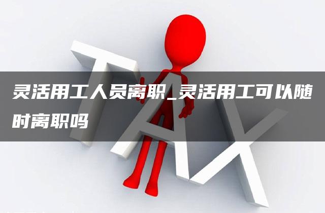 灵活用工人员离职_灵活用工可以随时离职吗