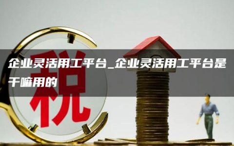 企业灵活用工平台_企业灵活用工平台是干嘛用的