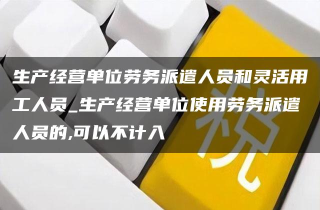 生产经营单位劳务派遣人员和灵活用工人员_生产经营单位使用劳务派遣人员的,可以不计入