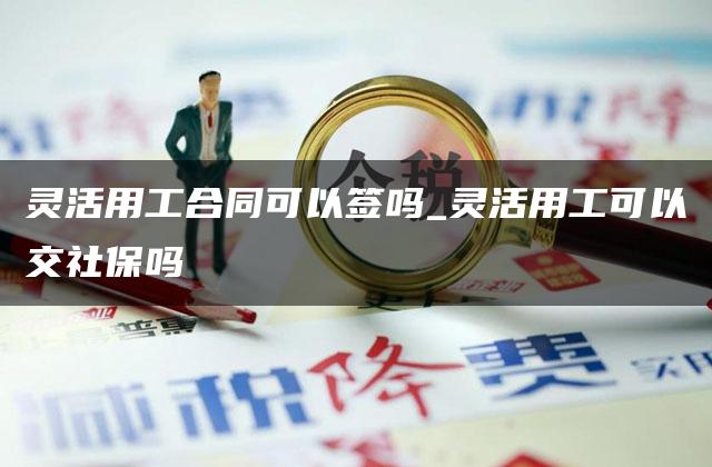 灵活用工合同可以签吗_灵活用工可以交社保吗