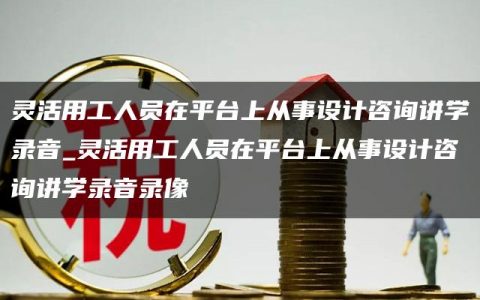 灵活用工人员在平台上从事设计咨询讲学录音_灵活用工人员在平台上从事设计咨询讲学录音录像