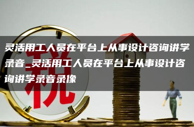 灵活用工人员在平台上从事设计咨询讲学录音_灵活用工人员在平台上从事设计咨询讲学录音录像