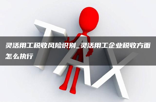 灵活用工税收风险识别_灵活用工企业税收方面怎么执行