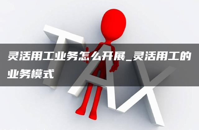 灵活用工业务怎么开展_灵活用工的业务模式