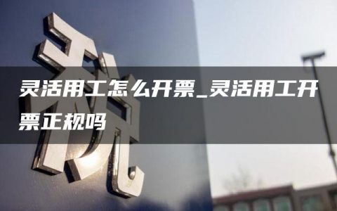 灵活用工怎么开票_灵活用工开票正规吗