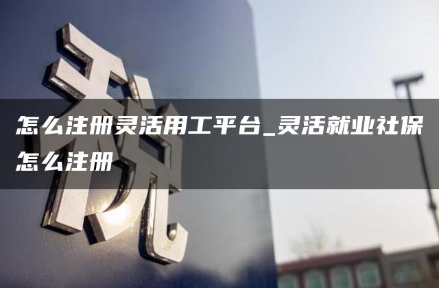 怎么注册灵活用工平台_灵活就业社保怎么注册