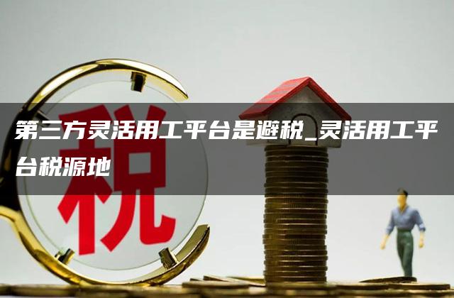 第三方灵活用工平台是避税_灵活用工平台税源地