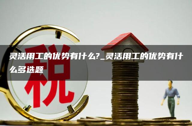 灵活用工的优势有什么?_灵活用工的优势有什么多选题