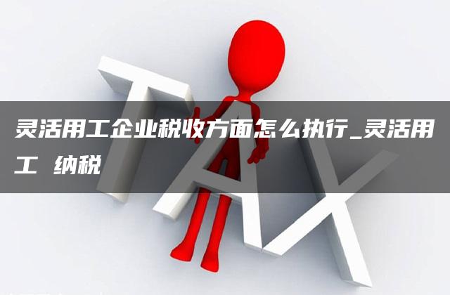 灵活用工企业税收方面怎么执行_灵活用工 纳税