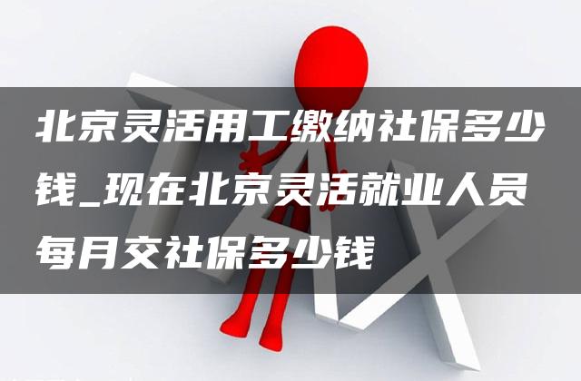 北京灵活用工缴纳社保多少钱_现在北京灵活就业人员每月交社保多少钱