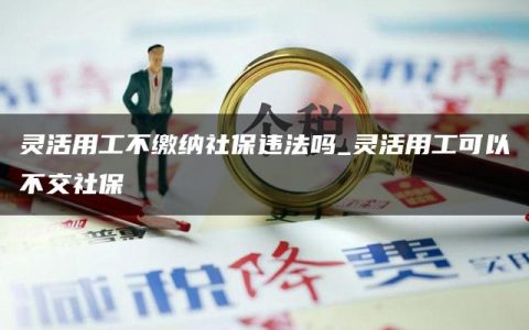 灵活用工不缴纳社保违法吗_灵活用工可以不交社保