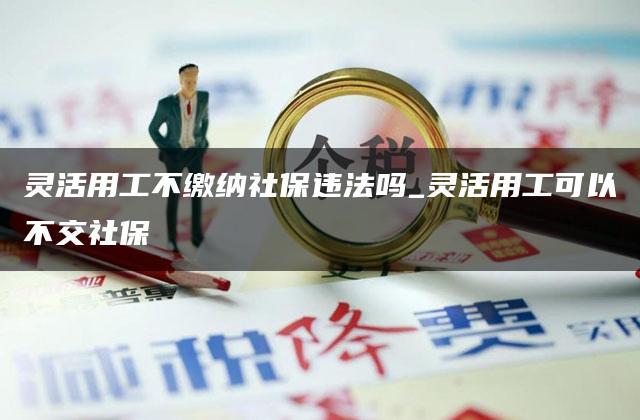 灵活用工不缴纳社保违法吗_灵活用工可以不交社保