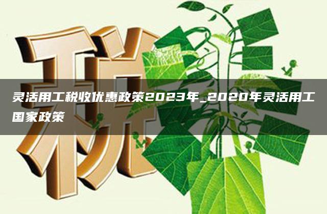 灵活用工税收优惠政策2023年_2020年灵活用工国家政策