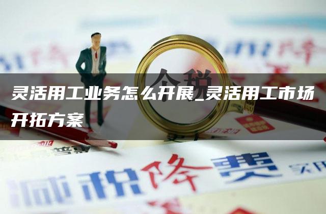 灵活用工业务怎么开展_灵活用工市场开拓方案