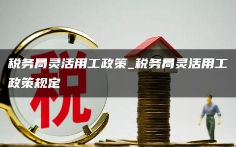 税务局灵活用工政策_税务局灵活用工政策规定