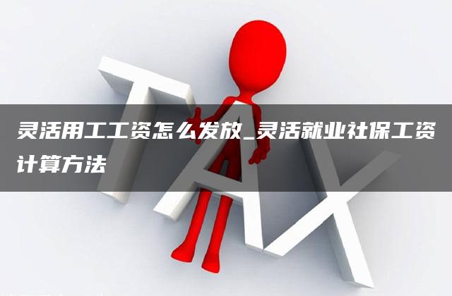 灵活用工工资怎么发放_灵活就业社保工资计算方法