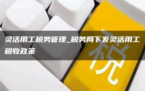 灵活用工税务管理_税务局下发灵活用工税收政策