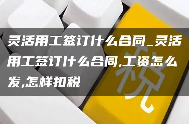 灵活用工签订什么合同_灵活用工签订什么合同,工资怎么发,怎样扣税