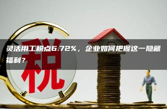 灵活用工税点6.72%，企业如何把握这一隐藏福利？