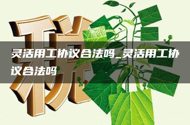 灵活用工协议合法吗_灵活用工协议合法吗