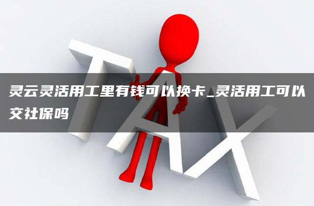 灵云灵活用工里有钱可以换卡_灵活用工可以交社保吗