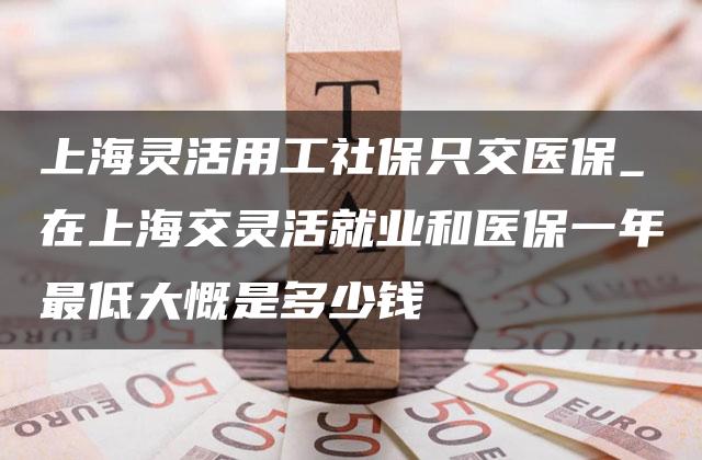 上海灵活用工社保只交医保_在上海交灵活就业和医保一年最低大慨是多少钱