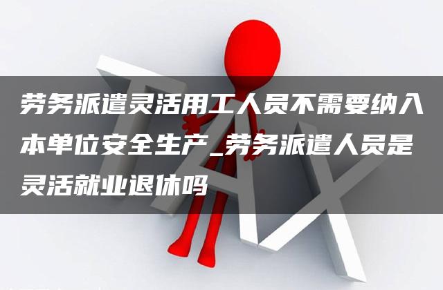 劳务派遣灵活用工人员不需要纳入本单位安全生产_劳务派遣人员是灵活就业退休吗