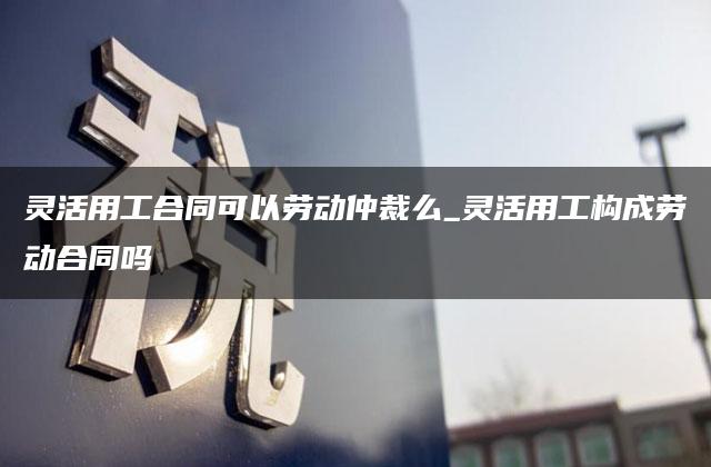 灵活用工合同可以劳动仲裁么_灵活用工构成劳动合同吗