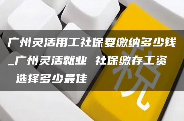 广州灵活用工社保要缴纳多少钱_广州灵活就业 社保缴存工资 选择多少最佳