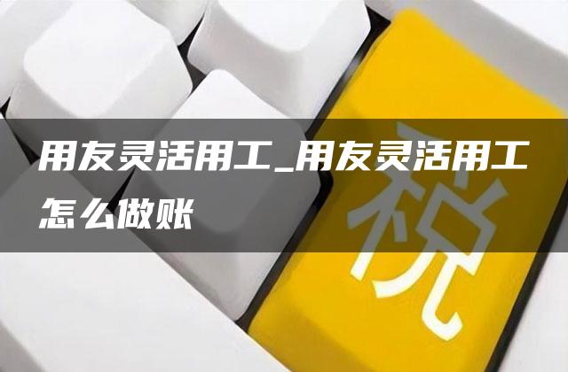 用友灵活用工_用友灵活用工怎么做账