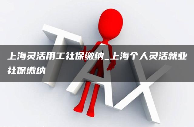 上海灵活用工社保缴纳_上海个人灵活就业社保缴纳