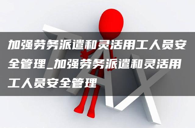 加强劳务派遣和灵活用工人员安全管理_加强劳务派遣和灵活用工人员安全管理