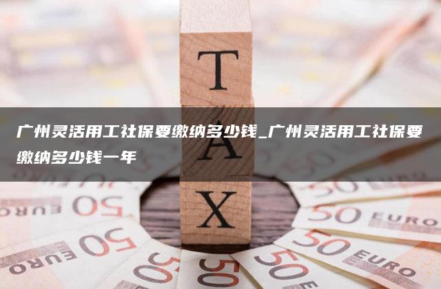 广州灵活用工社保要缴纳多少钱_广州灵活用工社保要缴纳多少钱一年