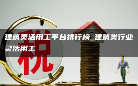 建筑灵活用工平台排行榜_建筑类行业灵活用工