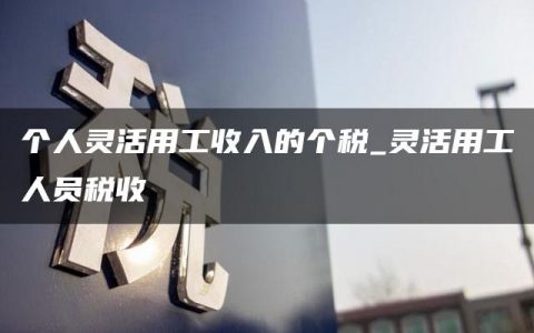 个人灵活用工收入的个税_灵活用工人员税收