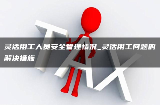 灵活用工人员安全管理情况_灵活用工问题的解决措施