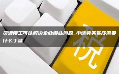 灵活用工可以解决企业哪些问题_申请劳务资质需要什么手续