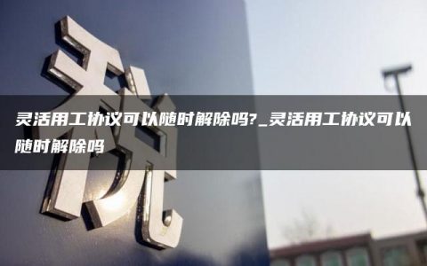 灵活用工协议可以随时解除吗?_灵活用工协议可以随时解除吗