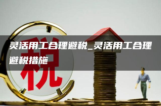 灵活用工合理避税_灵活用工合理避税措施