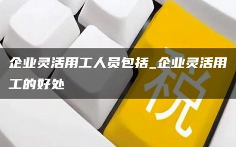 企业灵活用工人员包括_企业灵活用工的好处