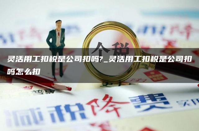 灵活用工扣税是公司扣吗?_灵活用工扣税是公司扣吗怎么扣