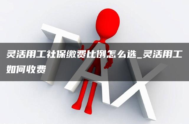 灵活用工社保缴费比例怎么选_灵活用工如何收费