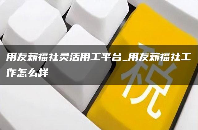 用友薪福社灵活用工平台_用友薪福社工作怎么样