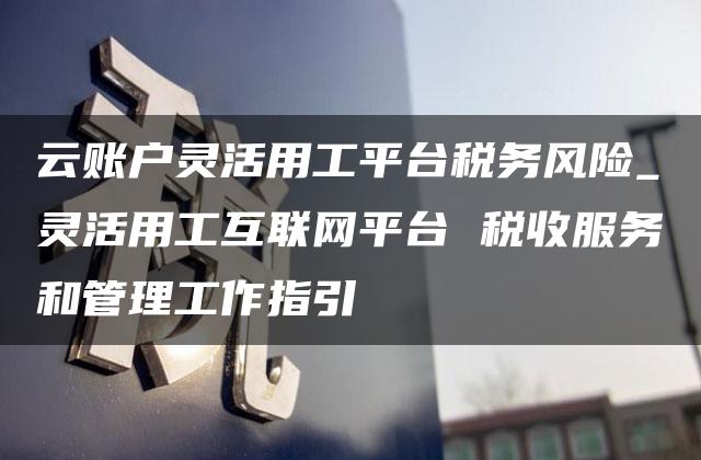 云账户灵活用工平台税务风险_灵活用工互联网平台 税收服务和管理工作指引