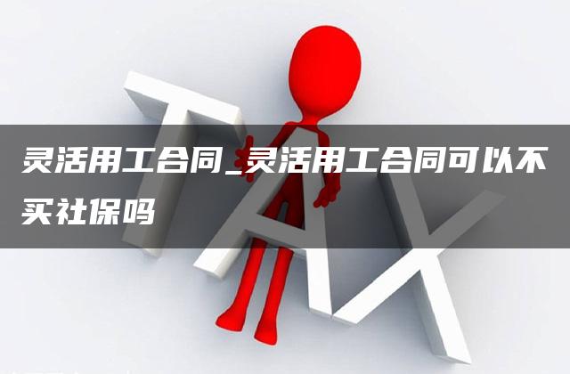 灵活用工合同_灵活用工合同可以不买社保吗