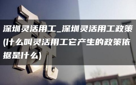 深圳灵活用工_深圳灵活用工政策(什么叫灵活用工它产生的政策依据是什么)