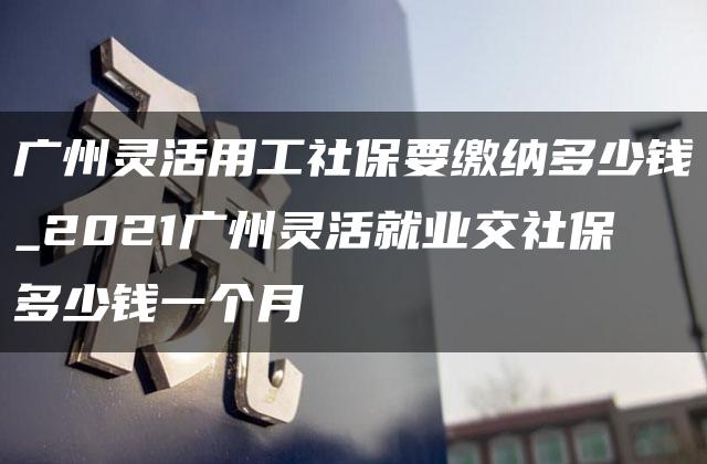 广州灵活用工社保要缴纳多少钱_2021广州灵活就业交社保多少钱一个月