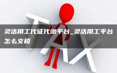 灵活用工代征代缴平台_灵活用工平台怎么交税