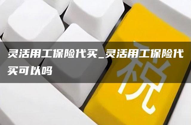 灵活用工保险代买_灵活用工保险代买可以吗