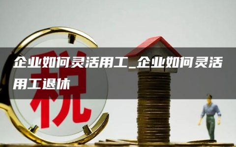 企业如何灵活用工_企业如何灵活用工退休